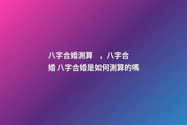 八字合婚測算，八字合婚 八字合婚是如何測算的嗎-第1張-觀點-玄機派